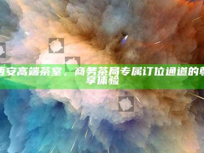 西安商务茶局尊享体验，高端茶室专属订位通道