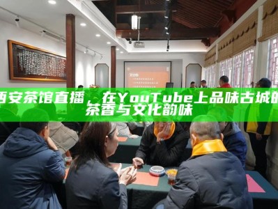 西安茶馆直播，在YouTube上品味古城的茶香与文化韵味