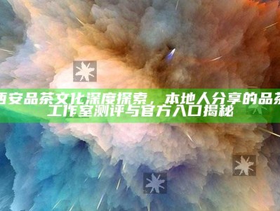 西安品茶文化深度探索，本地人分享的品茶工作室测评与官方入口揭秘