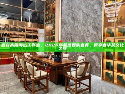 西安高端海选工作室，2026年超值团购套餐，尽享奢华茶文化之旅