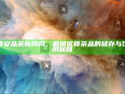 西安品茶新风尚，解锁优质茶品的储存与饮用秘籍