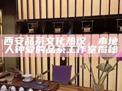西安品茶文化热议，本地人钟爱的品茶工作室揭秘