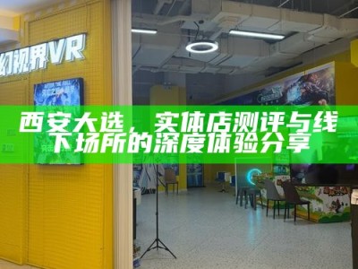 西安大选，实体店测评与线下场所的深度体验分享