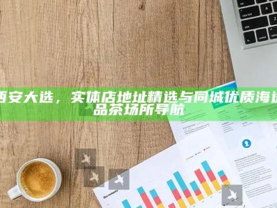 西安大选，精选实体店地址与同城优质海选品茶场所导航