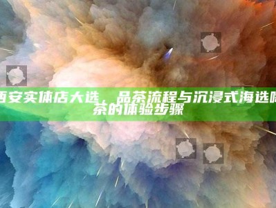 西安实体店大选，解锁品茶流程，享受沉浸式海选喝茶的独特体验