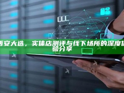 西安大选，实体店深度测评与线下场所的沉浸式体验分享