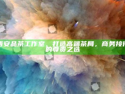 西安高端茶局，品茶工作室，商务接待的尊贵之选