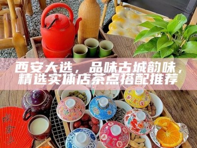 西安大选，品味古城韵味，精选实体店茶点搭配推荐