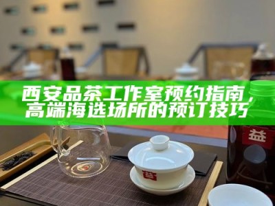 西安品茶工作室预约指南，高端海选场所的预订技巧
