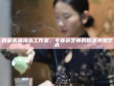 西安高端海选工作室，专业茶艺师的精湛冲泡艺术