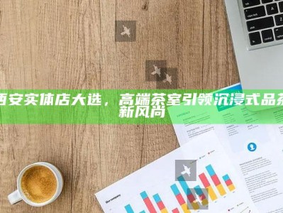 西安实体店大选，高端茶室引领沉浸式品茶新风尚