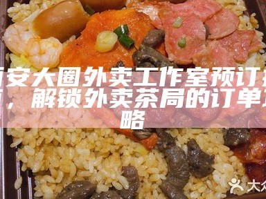 西安大圈外卖工作室预订指南，解锁外卖茶局的订单攻略