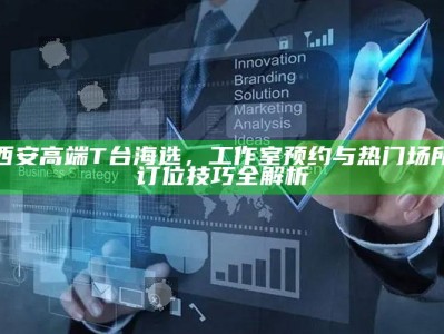 西安高端T台海选，工作室预约与热门场所订位策略全解析