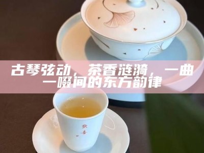 古琴弦动，茶香涟漪，一曲一啜间的东方韵律