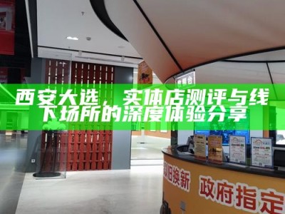 西安大选，实体店测评与线下场所的深度体验分享