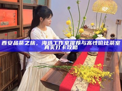 西安品茶之旅，海选工作室推荐与高性价比茶室真实打卡攻略