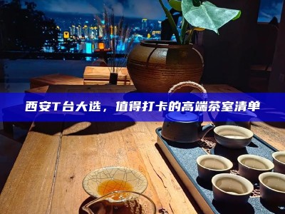 西安T台大选，值得打卡的高端茶室清单