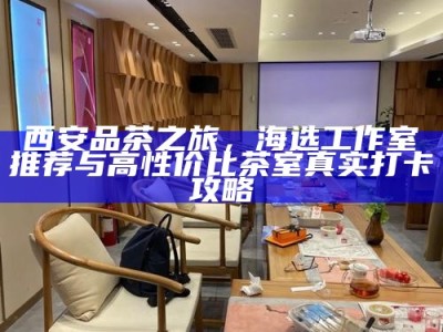西安品茶之旅，海选工作室推荐与高性价比茶室真实打卡攻略