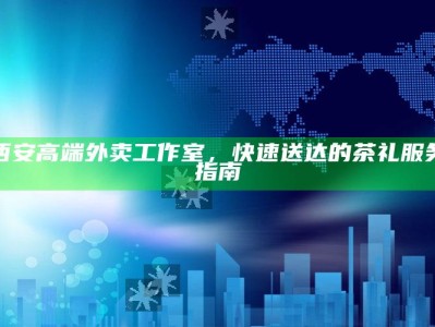 西安高端外卖工作室，快速送达的茶礼服务指南
