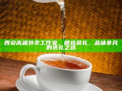 西安高端外卖工作室，精选茶礼，品味非凡的送礼之选