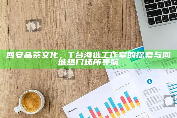 西安品茶文化，T台海选工作室的探索与同城热门场所导航