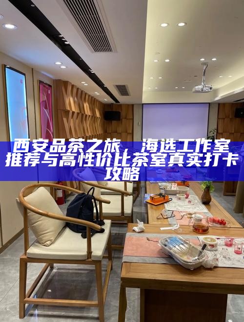 西安品茶之旅,海选工作室推荐与高性价比茶室真实打卡攻略