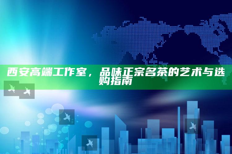 西安高端工作室，品味正宗名茶的艺术与选购指南