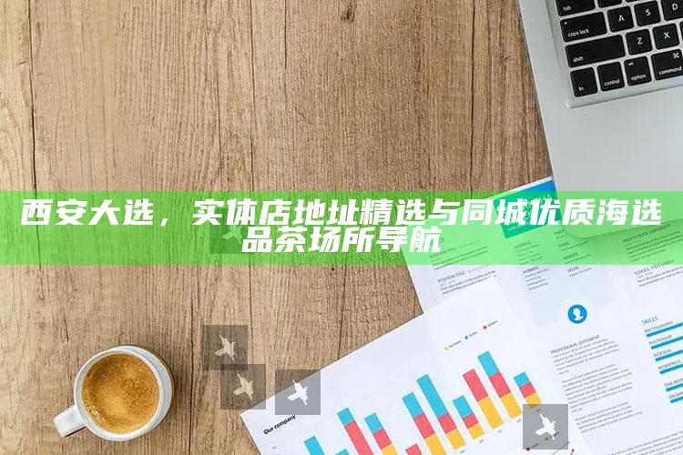 西安大选,实体店地址精选与同城优质海选品茶场所导航