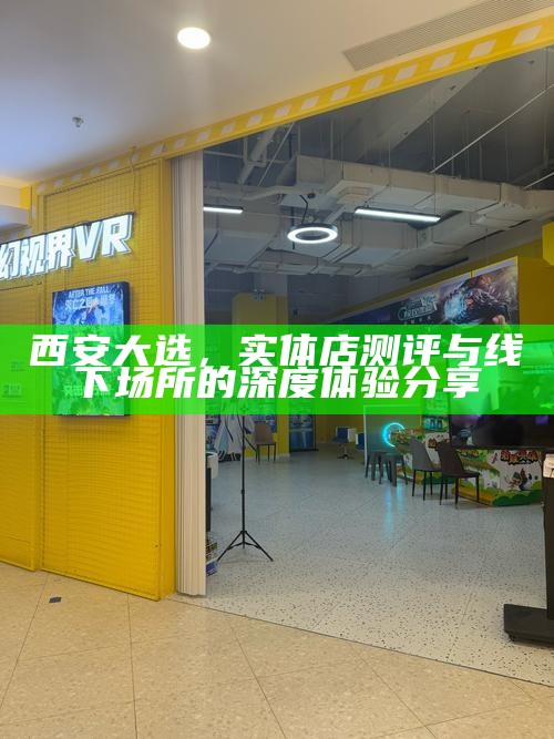 西安大选，实体店测评与线下场所的深度体验分享