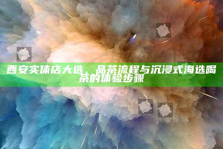 西安实体店大选,品茶流程与沉浸式海选喝茶的体验步骤