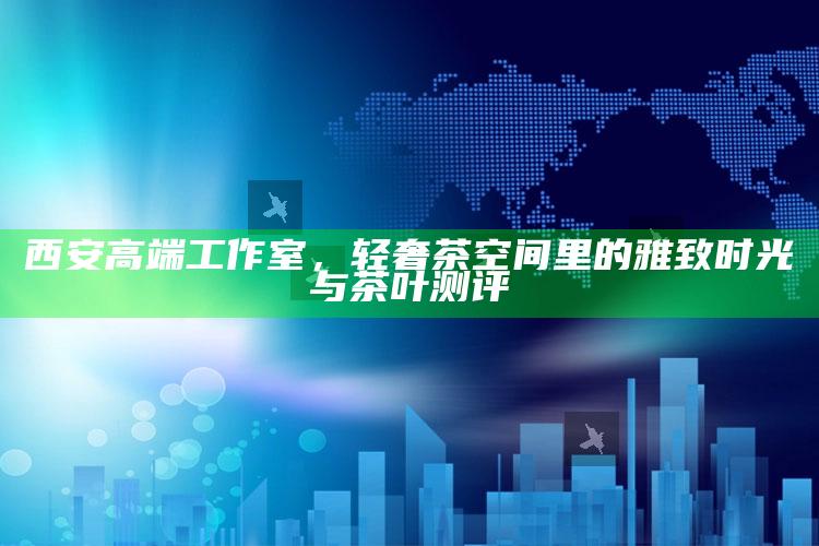西安高端工作室,轻奢茶空间里的雅致时光与茶叶测评