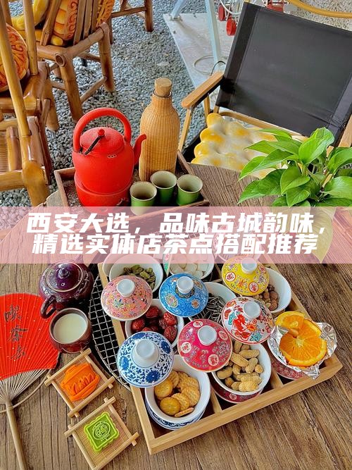 西安大选,品味古城韵味,精选实体店茶点搭配推荐