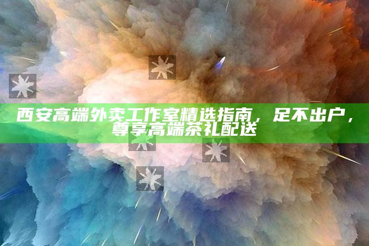 西安高端外卖工作室精选指南,足不出户,尊享高端茶礼配送