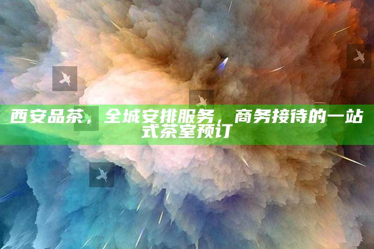 西安品茶，全城安排服务，商务接待的一站式茶室预订
