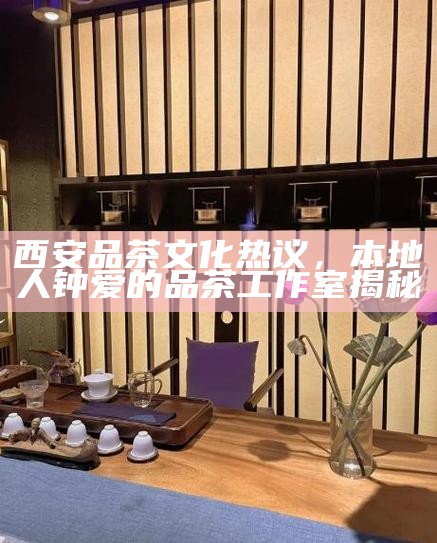 西安品茶文化热议,本地人钟爱的品茶工作室揭秘