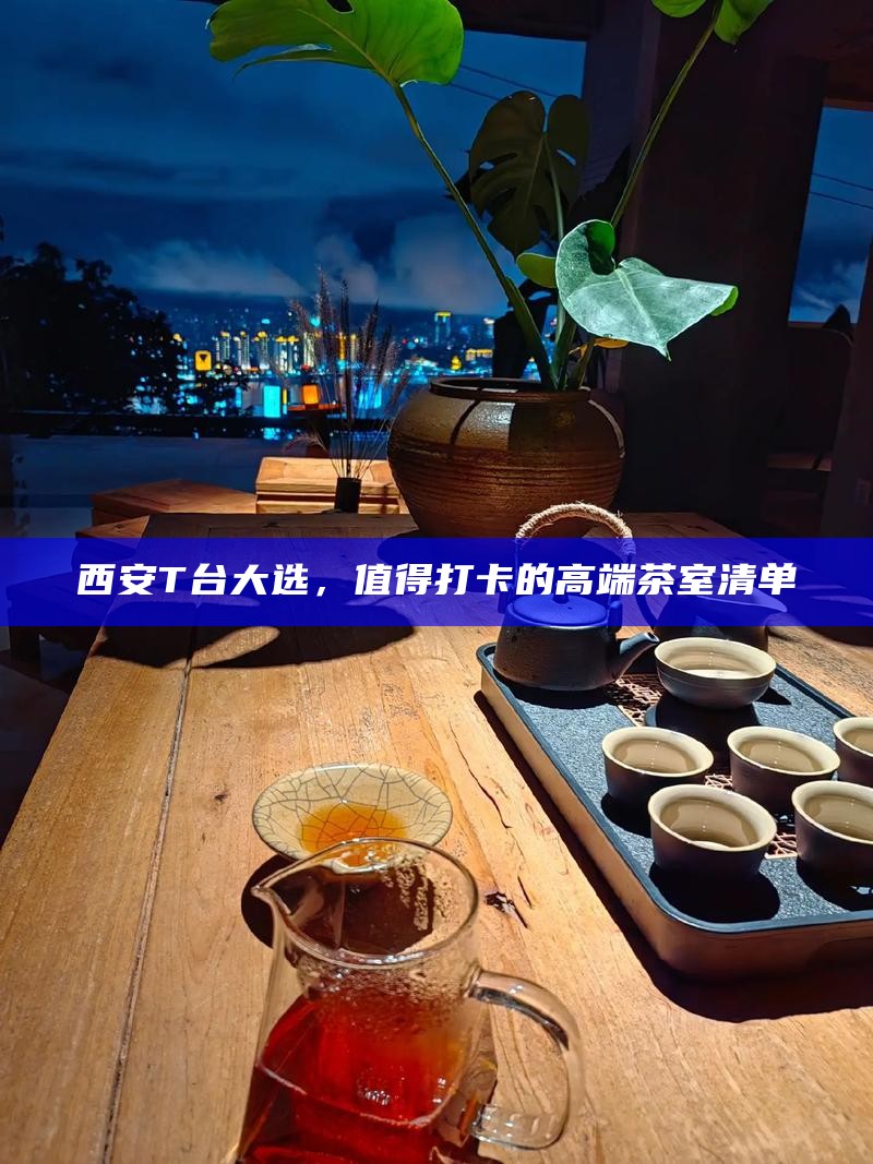 西安T台大选,值得打卡的高端茶室清单