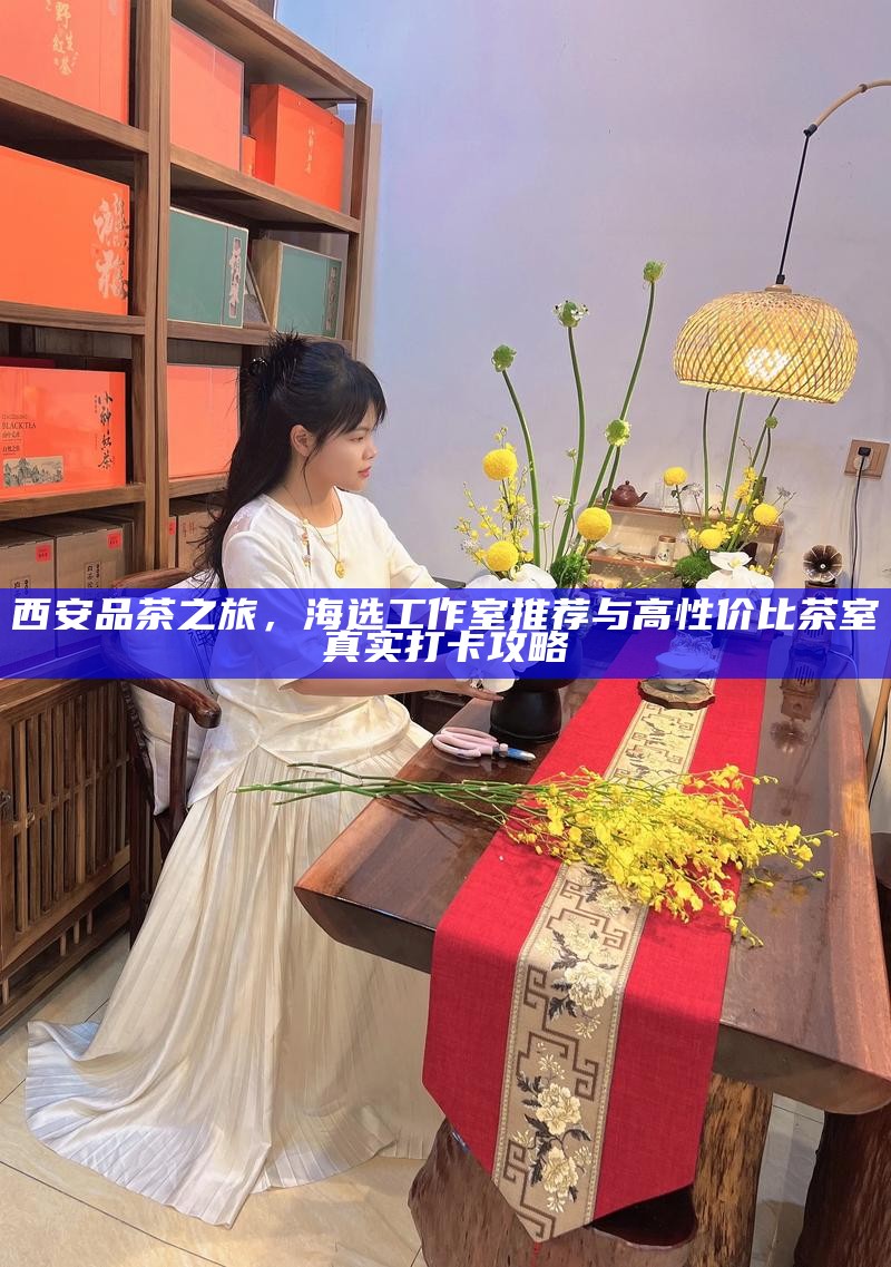 西安品茶之旅，海选工作室推荐与高性价比茶室真实打卡攻略