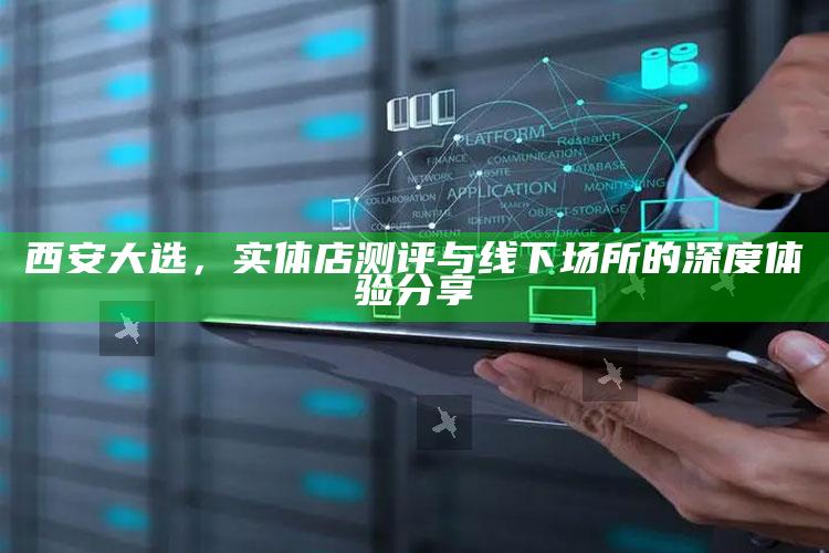 西安大选,实体店测评与线下场所的深度体验分享