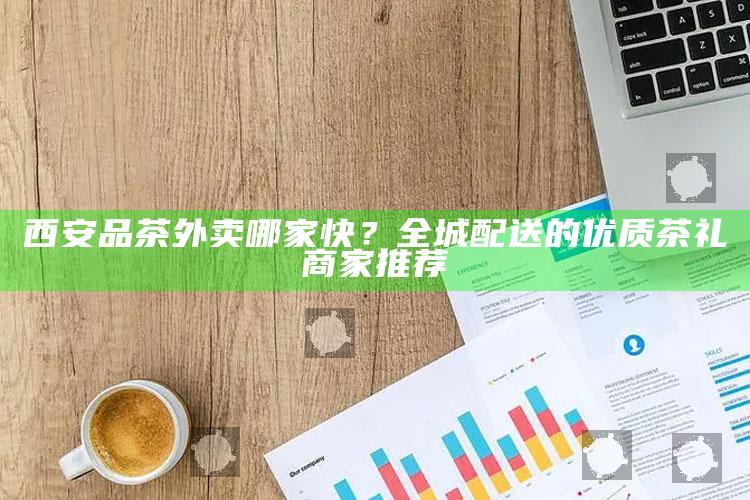 西安品茶外卖哪家快?全城配送的优质茶礼商家推荐
