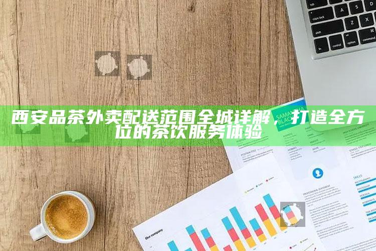 西安品茶外卖配送范围全城详解，打造全方位的茶饮服务体验