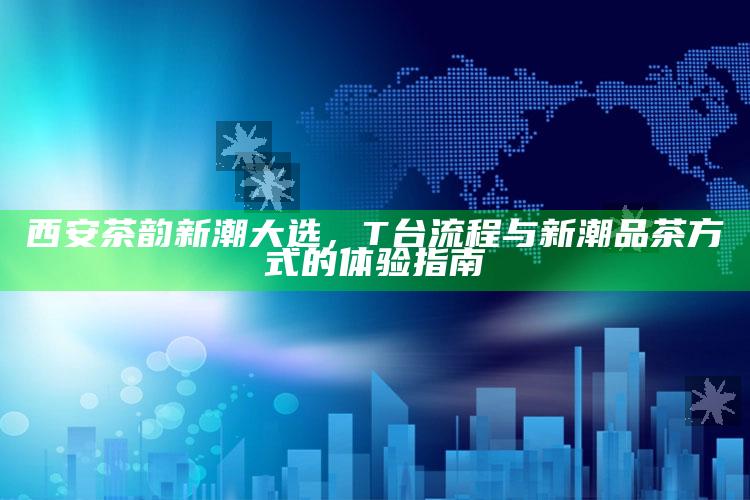 西安茶韵新潮大选，T台流程与新潮品茶方式的体验指南