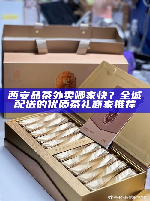 西安品茶外卖哪家快？全城配送的优质茶礼商家推荐