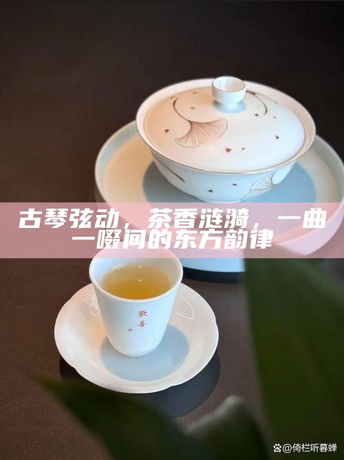 古琴弦动，茶香涟漪，一曲一啜间的东方韵律