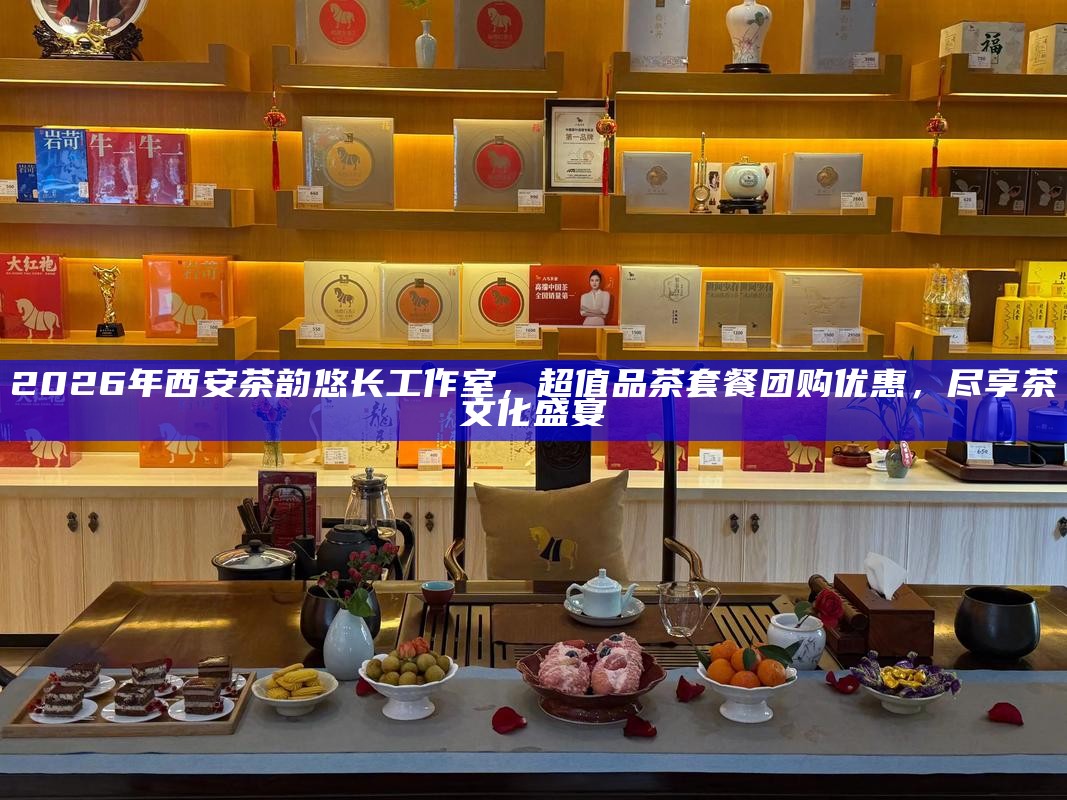 2026年西安茶韵悠长工作室，超值品茶套餐团购优惠，尽享茶文化盛宴