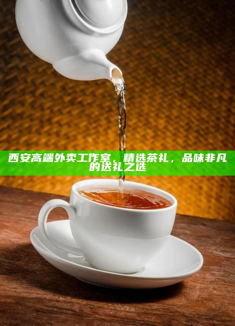 西安高端外卖工作室,精选茶礼,品味非凡的送礼之选
