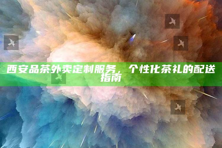 西安品茶外卖定制服务,个性化茶礼的配送指南