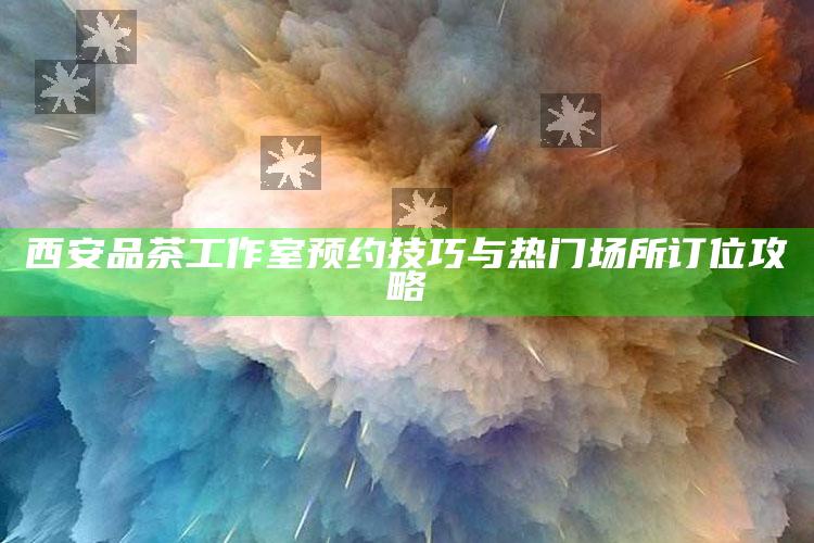 西安品茶工作室预约技巧与热门场所订位攻略